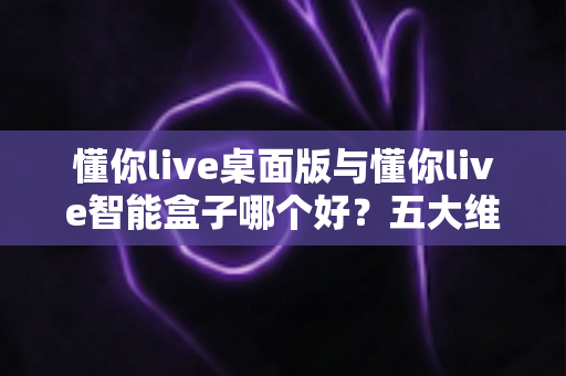 懂你live桌面版与懂你live智能盒子哪个好？五大维度深度对比与分人群选购指南
