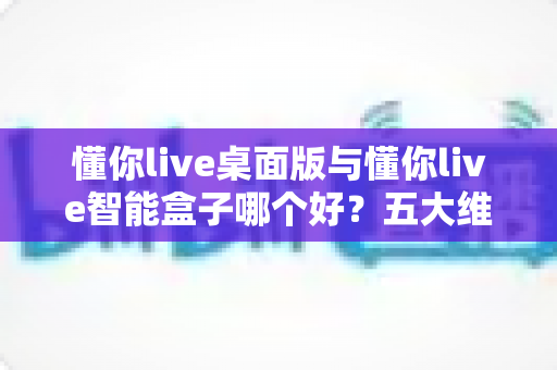 懂你live桌面版与懂你live智能盒子哪个好？五大维度深度对比与分人群选购指南