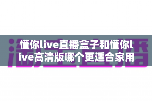 懂你live直播盒子和懂你live高清版哪个更适合家用？一文看懂家庭观影最优选择