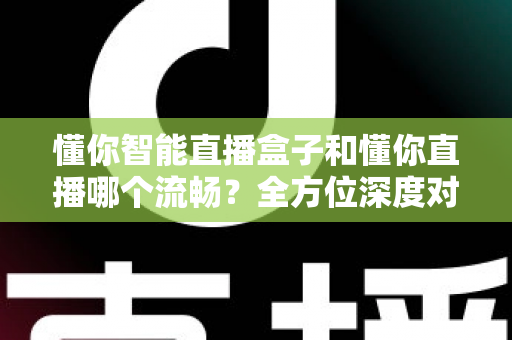 懂你智能直播盒子和懂你直播哪个流畅?全方位深度对比与选购指南 懂你智能直播盒子和懂你直播哪个流畅?全方位深度对比与选购指南