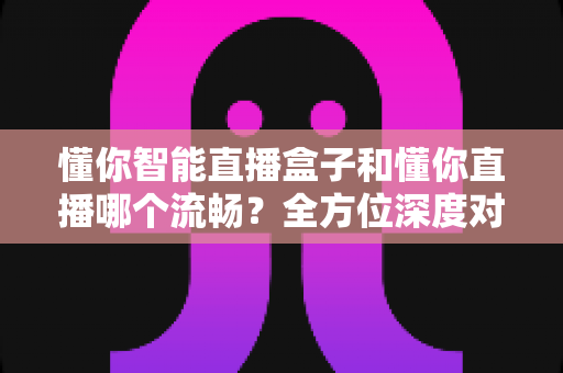 懂你智能直播盒子和懂你直播哪个流畅?全方位深度对比与选购指南 懂你智能直播盒子和懂你直播哪个流畅?全方位深度对比与选购指南