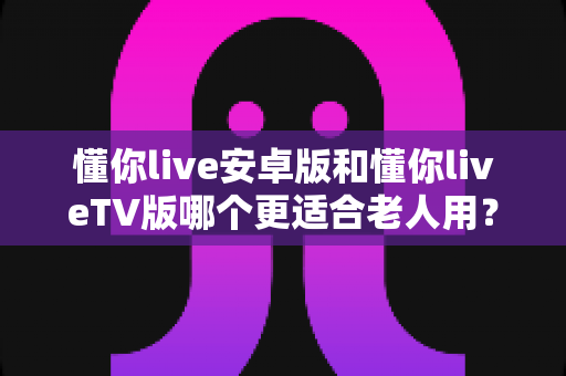 懂你live安卓版和懂你liveTV版哪个更适合老人用?一文看懂两款版本差异与选择建议 懂你live安卓版和懂你liveTV版哪个更适合老人用?一文看懂两款版本差异与选择建议