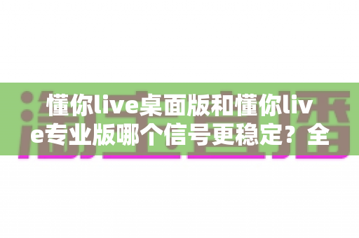 懂你live桌面版和懂你live专业版哪个信号更稳定？全面对比解析与选购指南