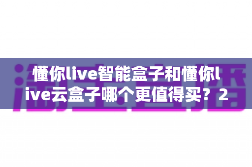 懂你live智能盒子和懂你live云盒子哪个更值得买？2025年深度对比测评帮你选对不踩坑