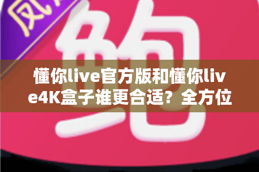 懂你live官方版和懂你live4K盒子谁更合适?全方位深度对比帮你选对家庭观影方案 懂你live官方版和懂你live4K盒子谁更合适?全方位深度对比帮你选对家庭观影方案