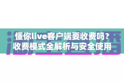 懂你live客户端要收费吗?收费模式全解析与安全使用指南 懂你live客户端要收费吗?收费模式全解析与安全使用指南