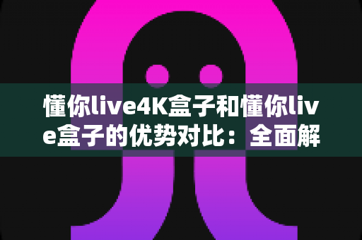 懂你live4K盒子和懂你live盒子的优势对比：全面解析助你选出最适合的家庭影音利器