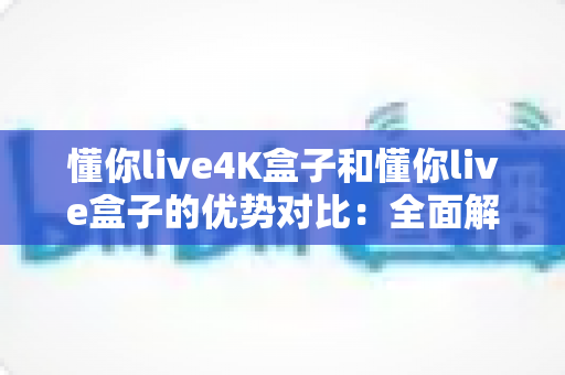 懂你live4K盒子和懂你live盒子的优势对比：全面解析助你选出最适合的家庭影音利器