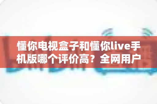 懂你电视盒子和懂你live手机版哪个评价高？全网用户口碑深度评测与选购指南