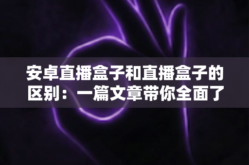 安卓直播盒子和直播盒子的区别:一篇文章带你全面了解,选对设备不踩坑 安卓直播盒子和直播盒子的区别:一篇文章带你全面了解,选对设备不踩坑