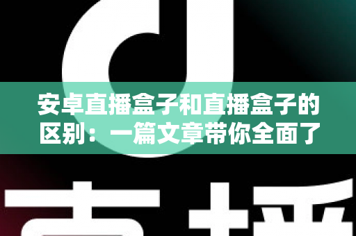 安卓直播盒子和直播盒子的区别：一篇文章带你全面了解，选对设备不踩坑