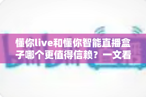 懂你live和懂你智能直播盒子哪个更值得信赖？一文看懂两大直播工具的选购逻辑