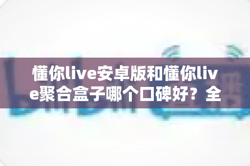 懂你live安卓版和懂你live聚合盒子哪个口碑好?全方位对比评测帮你选对不踩坑 懂你live安卓版和懂你live聚合盒子哪个口碑好?全方位对比评测帮你选对不踩坑