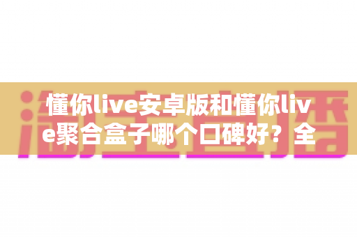 懂你live安卓版和懂你live聚合盒子哪个口碑好？全方位对比评测帮你选对不踩坑
