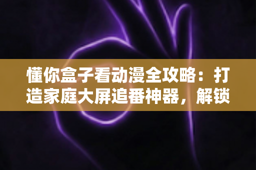 懂你盒子看动漫全攻略:打造家庭大屏追番神器,解锁高清二次元新体验 懂你盒子看动漫全攻略:打造家庭大屏追番神器,解锁高清二次元新体验