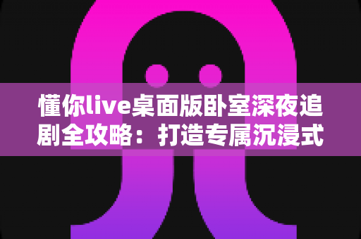 懂你live桌面版卧室深夜追剧全攻略:打造专属沉浸式深夜观影空间的实用指南 懂你live桌面版卧室深夜追剧全攻略:打造专属沉浸式深夜观影空间的实用指南