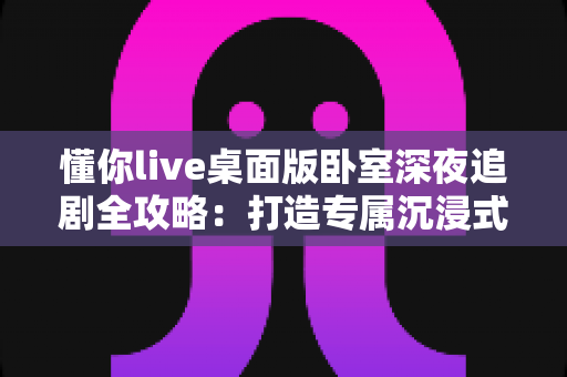 懂你live桌面版卧室深夜追剧全攻略:打造专属沉浸式深夜观影空间的实用指南 懂你live桌面版卧室深夜追剧全攻略:打造专属沉浸式深夜观影空间的实用指南