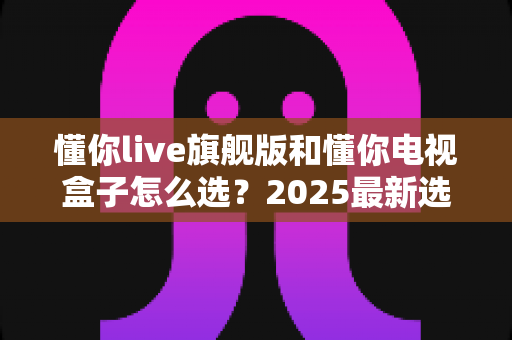 懂你live旗舰版和懂你电视盒子怎么选?2025最新选购指南帮你一次搞懂优缺点 懂你live旗舰版和懂你电视盒子怎么选?2025最新选购指南帮你一次搞懂优缺点