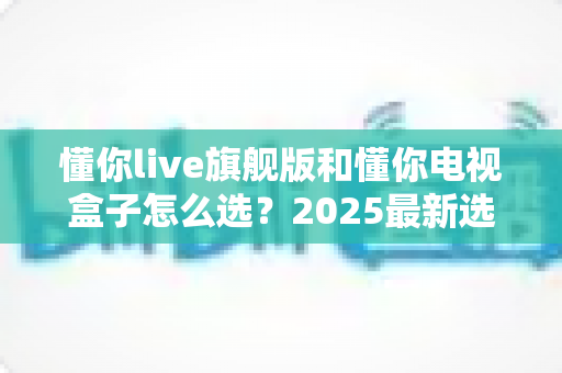懂你live旗舰版和懂你电视盒子怎么选?2025最新选购指南帮你一次搞懂优缺点 懂你live旗舰版和懂你电视盒子怎么选?2025最新选购指南帮你一次搞懂优缺点