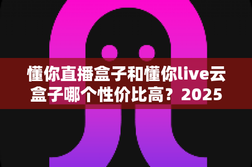 懂你直播盒子和懂你live云盒子哪个性价比高？2025年直播设备超全对比与选购指南