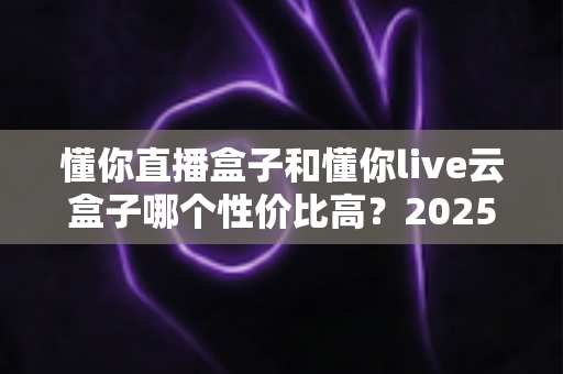 懂你直播盒子和懂你live云盒子哪个性价比高？2025年直播设备超全对比与选购指南