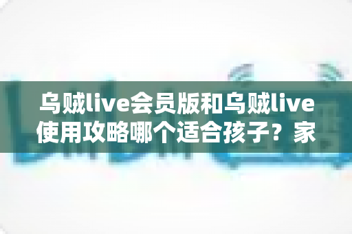 乌贼live会员版和乌贼live使用攻略哪个适合孩子？家长必读的完整选择与安全指南