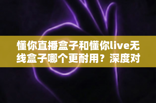 懂你直播盒子和懂你live无线盒子哪个更耐用?深度对比评测助你选对直播设备 懂你直播盒子和懂你live无线盒子哪个更耐用?深度对比评测助你选对直播设备