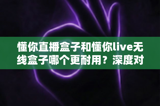 懂你直播盒子和懂你live无线盒子哪个更耐用?深度对比评测助你选对直播设备 懂你直播盒子和懂你live无线盒子哪个更耐用?深度对比评测助你选对直播设备