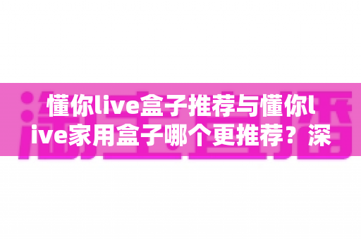 懂你live盒子推荐与懂你live家用盒子哪个更推荐？深度对比帮你一次选对不踩坑