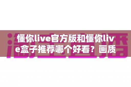 懂你live官方版和懂你live盒子推荐哪个好看？画质、功能与使用场景全维度对比指南