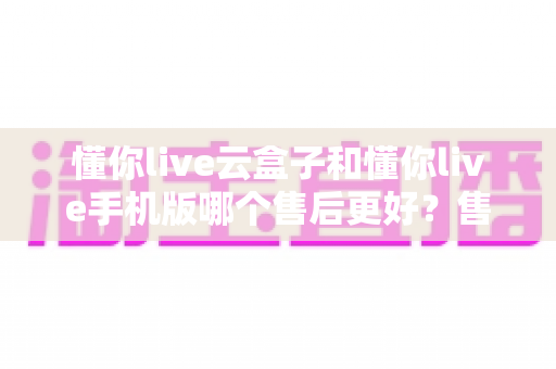 懂你live云盒子和懂你live手机版哪个售后更好?售后维度全解析助你放心选购 懂你live云盒子和懂你live手机版哪个售后更好?售后维度全解析助你放心选购