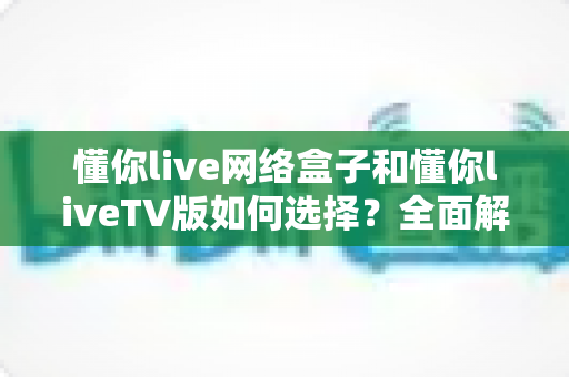 懂你live网络盒子和懂你liveTV版如何选择？全面解析两大版本的差异与选购攻略