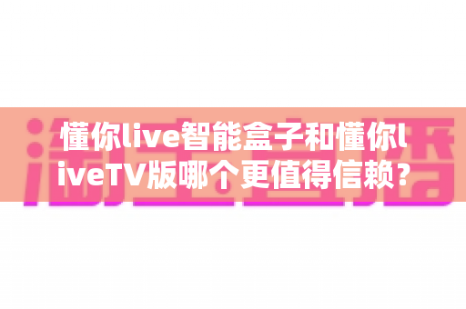 懂你live智能盒子和懂你liveTV版哪个更值得信赖？深度对比评测帮你选对不踩坑