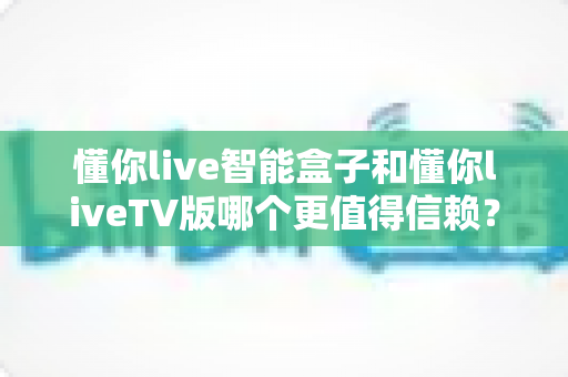 懂你live智能盒子和懂你liveTV版哪个更值得信赖？深度对比评测帮你选对不踩坑