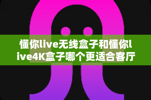 懂你live无线盒子和懂你live4K盒子哪个更适合客厅?2025年家庭客厅观影选购深度测评与实用指南 懂你live无线盒子和懂你live4K盒子哪个更适合客厅?2025年家庭客厅观影选购深度测评与实用指南