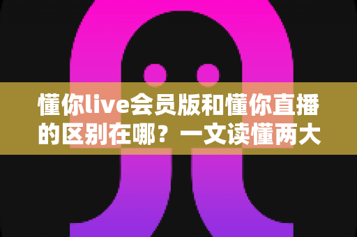 懂你live会员版和懂你直播的区别在哪?一文读懂两大版本的核心差异与选择指南 懂你live会员版和懂你直播的区别在哪?一文读懂两大版本的核心差异与选择指南
