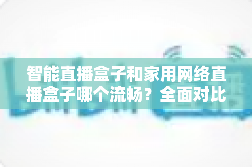 智能直播盒子和家用网络直播盒子哪个流畅?全面对比解析助你选出最顺滑的直播设备 智能直播盒子和家用网络直播盒子哪个流畅?全面对比解析助你选出最顺滑的直播设备