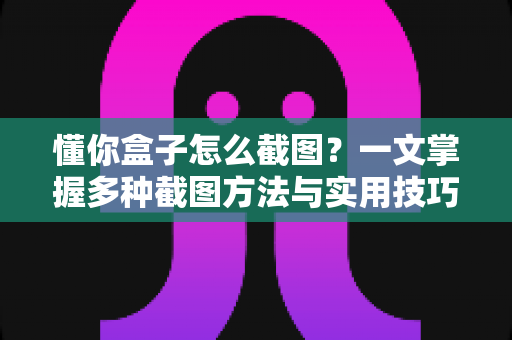 懂你盒子怎么截图?一文掌握多种截图方法与实用技巧全攻略 懂你盒子怎么截图?一文掌握多种截图方法与实用技巧全攻略