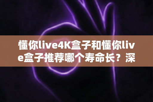 懂你live4K盒子和懂你live盒子推荐哪个寿命长？深度对比解析帮你选对不选贵