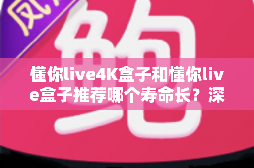 懂你live4K盒子和懂你live盒子推荐哪个寿命长？深度对比解析帮你选对不选贵