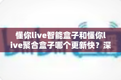懂你live智能盒子和懂你live聚合盒子哪个更新快?深度对比解析帮你选对设备 懂你live智能盒子和懂你live聚合盒子哪个更新快?深度对比解析帮你选对设备