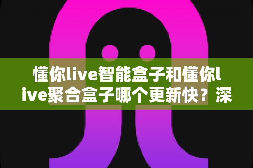 懂你live智能盒子和懂你live聚合盒子哪个更新快?深度对比解析帮你选对设备 懂你live智能盒子和懂你live聚合盒子哪个更新快?深度对比解析帮你选对设备