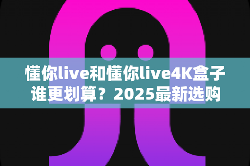 懂你live和懂你live4K盒子谁更划算?2025最新选购指南帮你算清这笔账 懂你live和懂你live4K盒子谁更划算?2025最新选购指南帮你算清这笔账