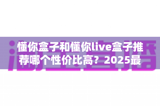 懂你盒子和懂你live盒子推荐哪个性价比高?2025最新选购对比全解析 懂你盒子和懂你live盒子推荐哪个性价比高?2025最新选购对比全解析