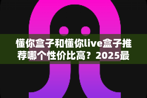 懂你盒子和懂你live盒子推荐哪个性价比高?2025最新选购对比全解析 懂你盒子和懂你live盒子推荐哪个性价比高?2025最新选购对比全解析