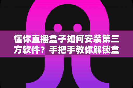 懂你直播盒子如何安装第三方软件？手把手教你解锁盒子全部潜力的实用攻略