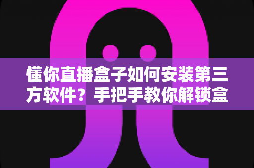 懂你直播盒子如何安装第三方软件？手把手教你解锁盒子全部潜力的实用攻略