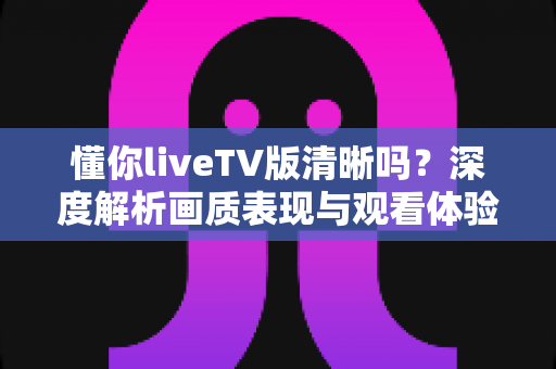懂你liveTV版清晰吗?深度解析画质表现与观看体验全指南 懂你liveTV版清晰吗?深度解析画质表现与观看体验全指南