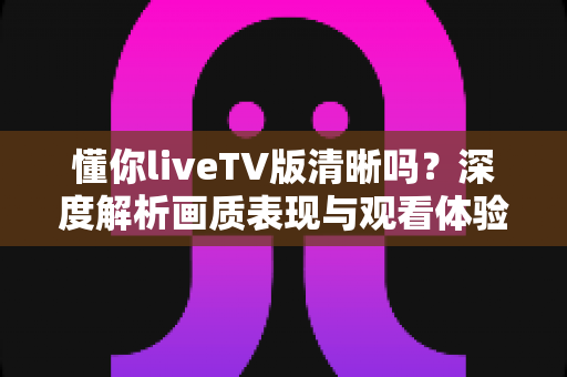 懂你liveTV版清晰吗？深度解析画质表现与观看体验全指南