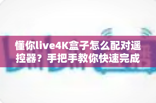 懂你live4K盒子怎么配对遥控器？手把手教你快速完成配对的完整指南